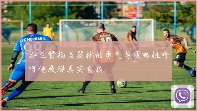 加兰赞扬马瑟林的勇气与侵略性呼吁他展现真实自我