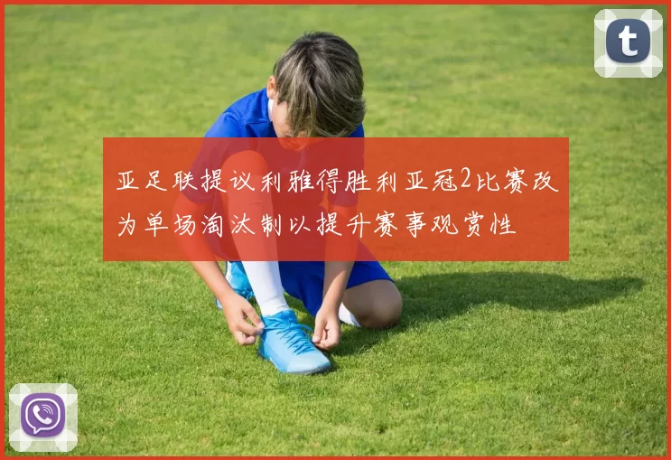 亚足联提议利雅得胜利亚冠2比赛改为单场淘汰制以提升赛事观赏性
