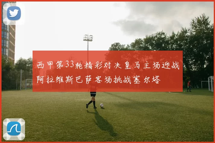 西甲第33轮精彩对决皇马主场迎战阿拉维斯巴萨客场挑战塞尔塔
