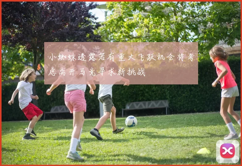 小蜘蛛透露若有重大飞跃机会将考虑离开马竞寻求新挑战