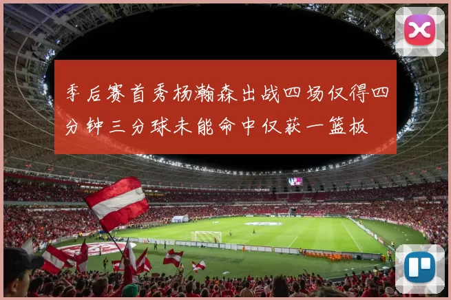 季后赛首秀杨瀚森出战四场仅得四分钟三分球未能命中仅获一篮板