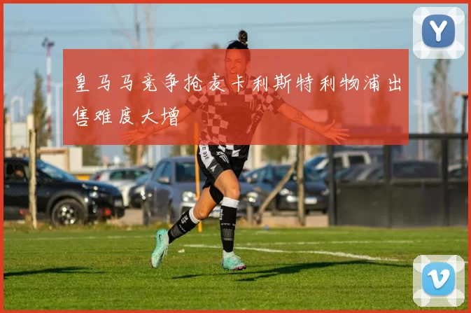 皇马马竞争抢麦卡利斯特利物浦出售难度大增