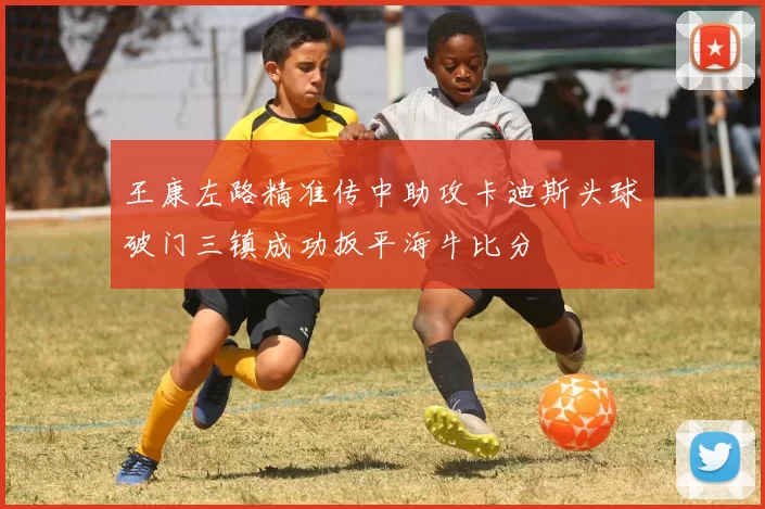 王康左路精准传中助攻卡迪斯头球破门三镇成功扳平海牛比分