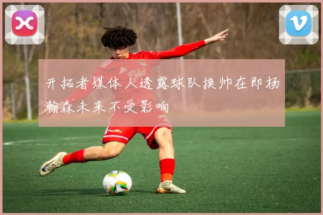 开拓者媒体人透露球队换帅在即杨瀚森未来不受影响