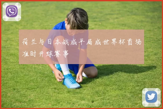 荷兰与日本战成平局成世界杯首场准时开球赛事