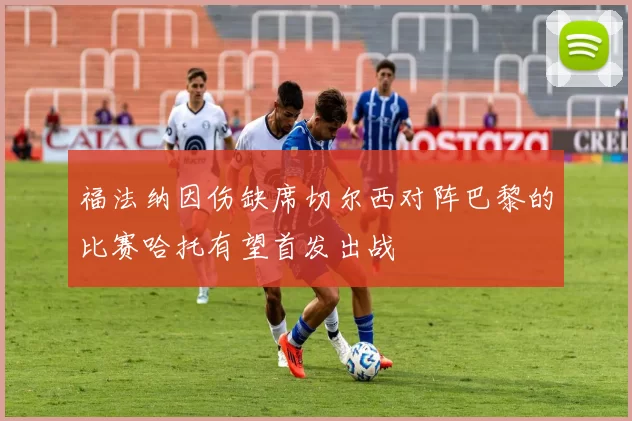 福法纳因伤缺席切尔西对阵巴黎的比赛哈托有望首发出战