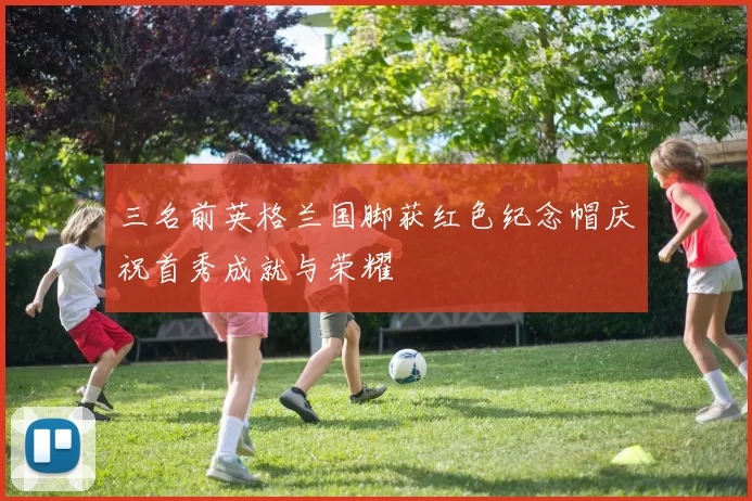三名前英格兰国脚获红色纪念帽庆祝首秀成就与荣耀