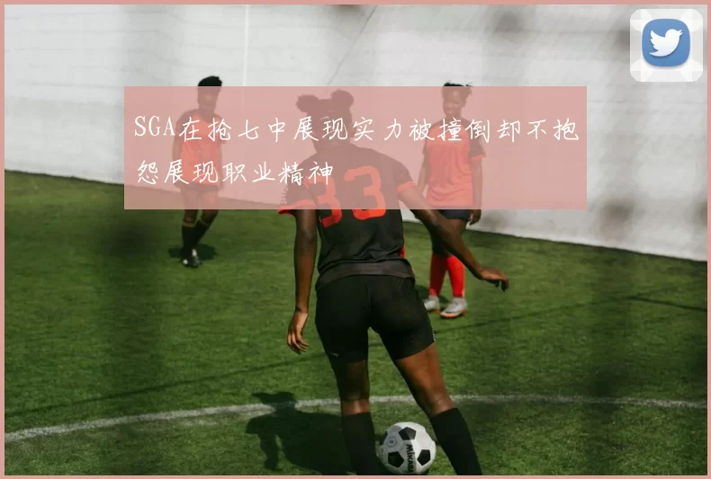 SGA在抢七中展现实力被撞倒却不抱怨展现职业精神