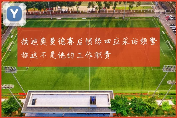 扬迪奥曼德赛后愤怒回应采访频繁称这不是他的工作职责
