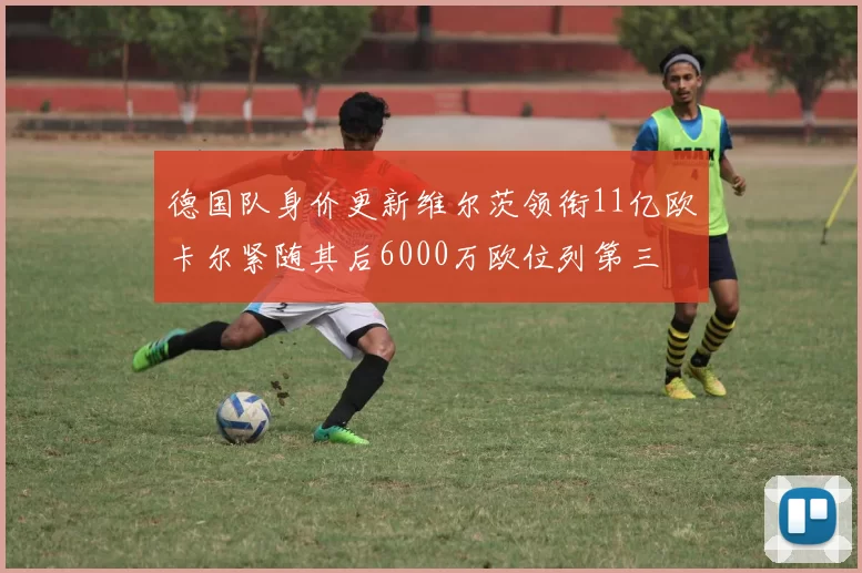 德国队身价更新维尔茨领衔11亿欧卡尔紧随其后6000万欧位列第三