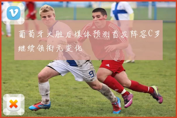 葡萄牙大胜后媒体预测首发阵容C罗继续领衔无变化