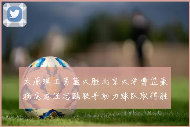 太原理工男篮大胜北京大学曹芷豪杨虎龙汪志鹏联手助力球队取得胜利
