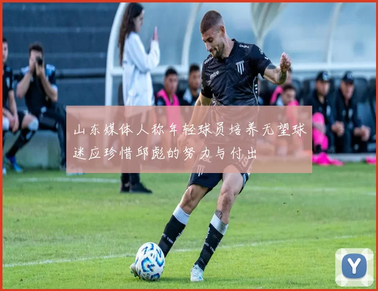 山东媒体人称年轻球员培养无望球迷应珍惜邱彪的努力与付出