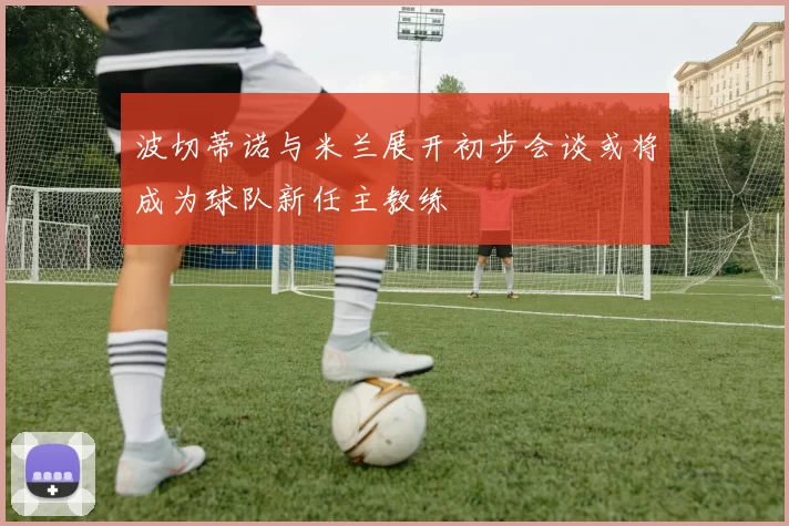 波切蒂诺与米兰展开初步会谈或将成为球队新任主教练