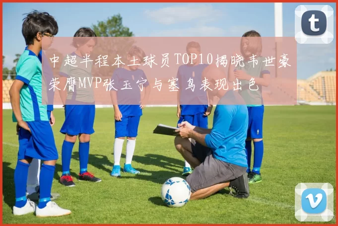 中超半程本土球员TOP10揭晓韦世豪荣膺MVP张玉宁与塞鸟表现出色