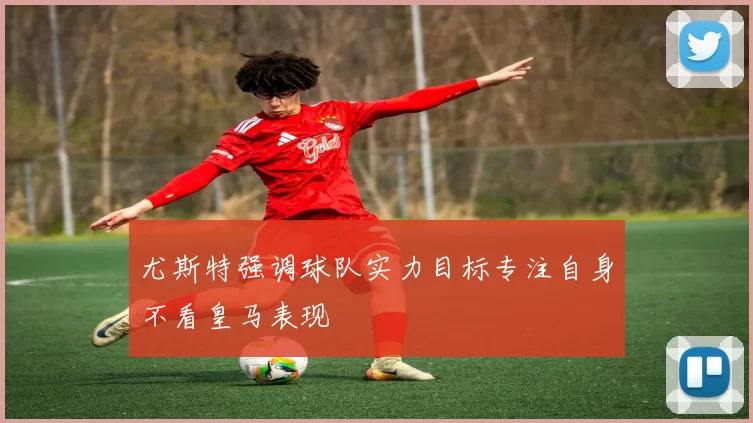 尤斯特强调球队实力目标专注自身不看皇马表现
