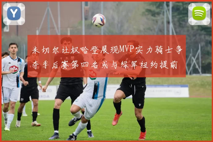 米切尔让权哈登展现MVP实力骑士争夺季后赛第四名或与绿军纽约提前交锋
