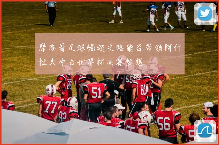 摩洛哥足球崛起之路能否带领阿什拉夫冲击世界杯决赛梦想